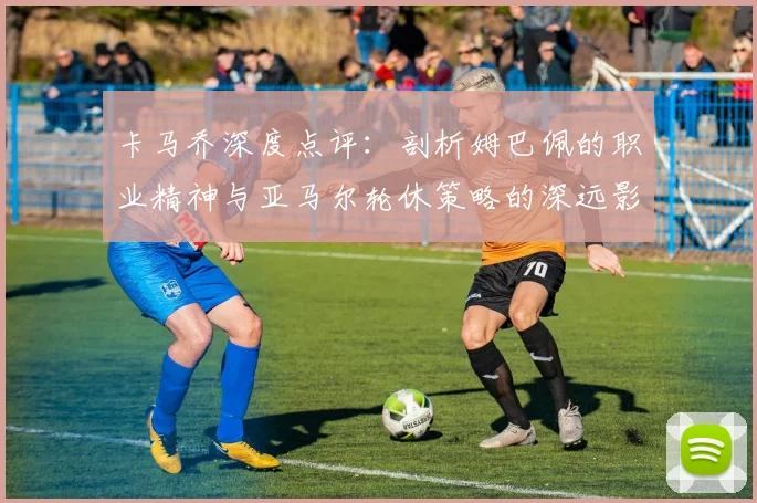 卡马乔深度点评:剖析姆巴佩的职业精神与亚马尔轮休策略的深远影响