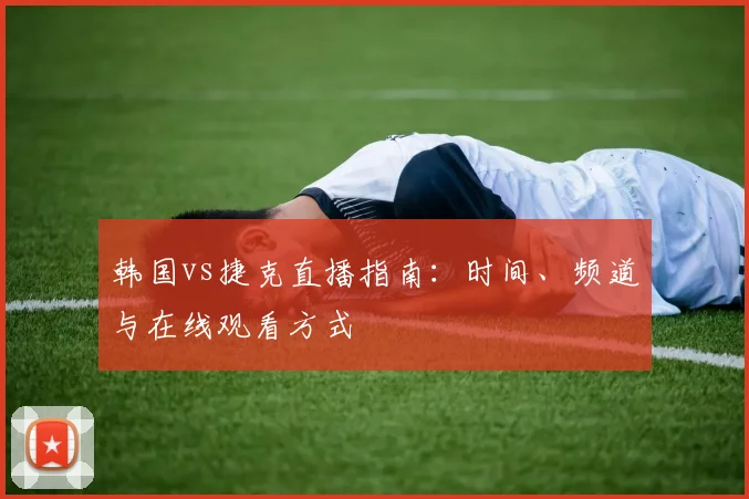 韩国vs捷克直播指南:时间、频道与在线观看方式