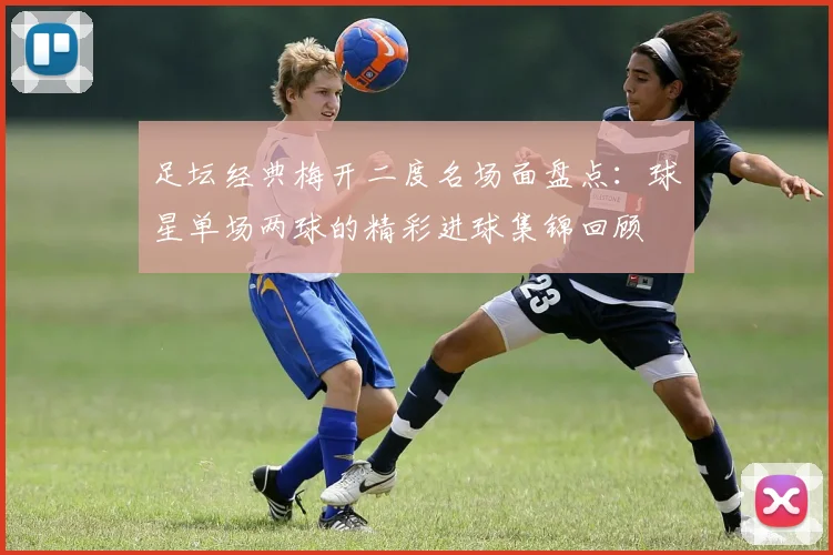 足坛经典梅开二度名场面盘点：球星单场两球的精彩进球集锦回顾