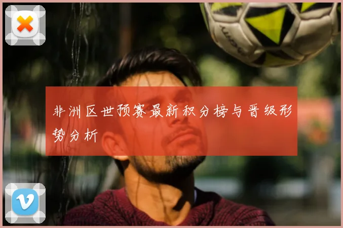 非洲区世预赛最新积分榜与晋级形势分析
