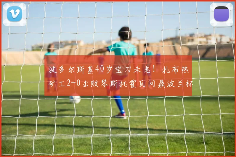 波多尔斯基40岁宝刀未老!扎布热矿工2-0击败琴斯托霍瓦问鼎波兰杯