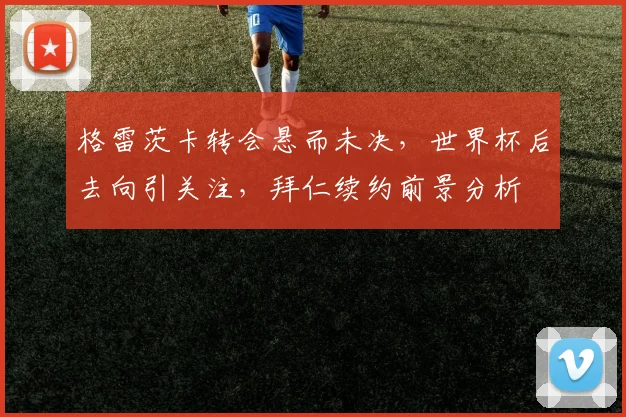 格雷茨卡转会悬而未决，世界杯后去向引关注，拜仁续约前景分析