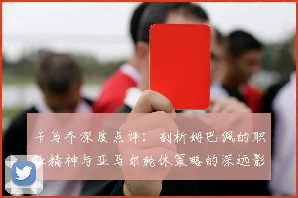 卡马乔深度点评：剖析姆巴佩的职业精神与亚马尔轮休策略的深远影响