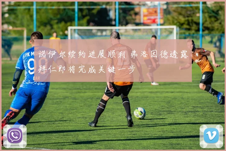 诺伊尔续约进展顺利 弗洛因德透露拜仁即将完成关键一步