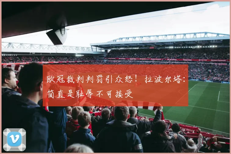 欧冠裁判判罚引众怒！拉波尔塔：简直是耻辱不可接受