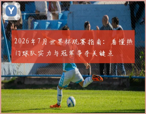 2026年7月世界杯观赛指南：看懂热门球队实力与冠军争夺关键点