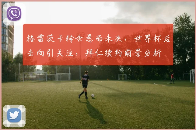 格雷茨卡转会悬而未决，世界杯后去向引关注，拜仁续约前景分析