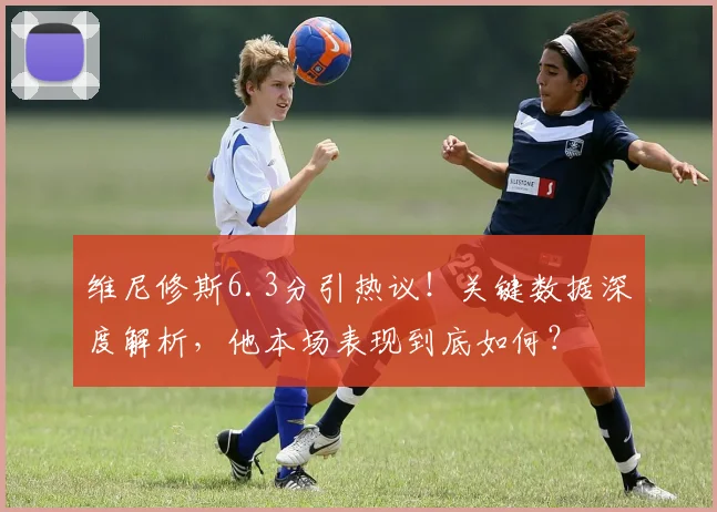 维尼修斯6.3分引热议!关键数据深度解析,他本场表现到底如何?