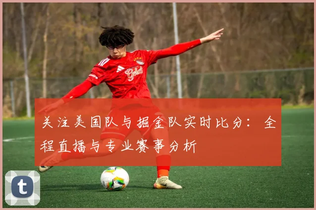 关注美国队与掘金队实时比分:全程直播与专业赛事分析