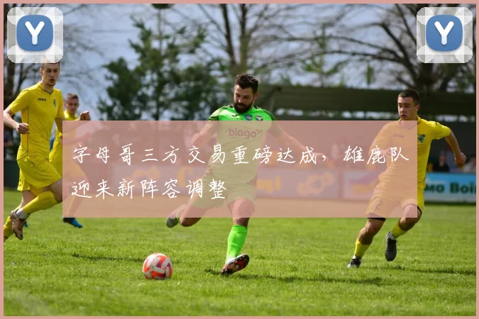 字母哥三方交易重磅达成，雄鹿队迎来新阵容调整