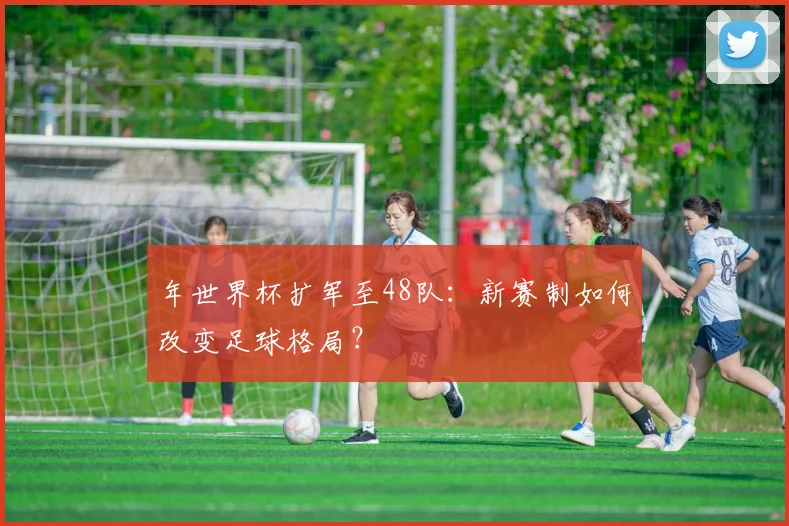 年世界杯扩军至48队:新赛制如何改变足球格局?
